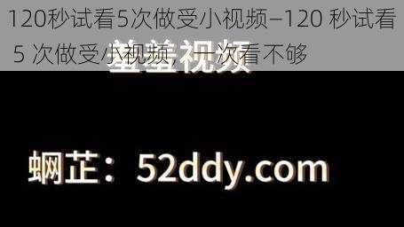 120秒试看5次做受小视频—120 秒试看 5 次做受小视频，一次看不够