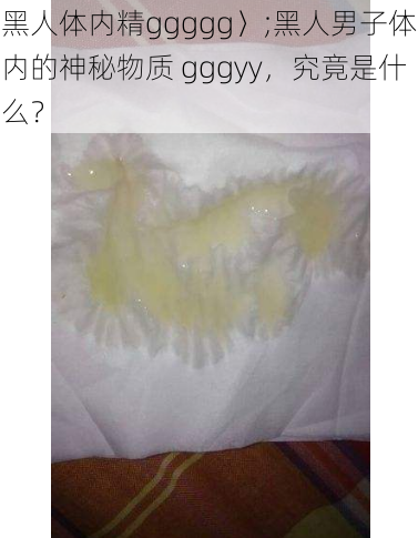 黑人体内精ggggg〉;黑人男子体内的神秘物质 gggyy，究竟是什么？