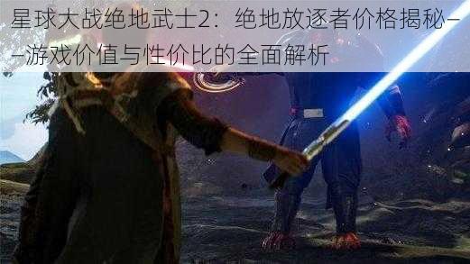 星球大战绝地武士2：绝地放逐者价格揭秘——游戏价值与性价比的全面解析