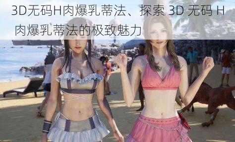 3D无码H肉爆乳蒂法、探索 3D 无码 H 肉爆乳蒂法的极致魅力