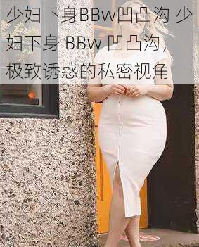 少妇下身BBw凹凸沟 少妇下身 BBw 凹凸沟，极致诱惑的私密视角