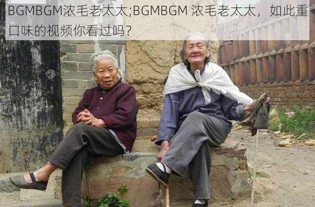 BGMBGM浓毛老太太;BGMBGM 浓毛老太太，如此重口味的视频你看过吗？